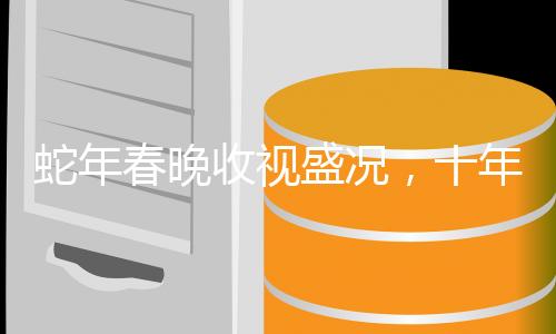 蛇年春晚收視盛況，十年之夜熠熠生輝