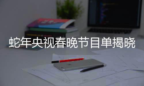 蛇年央視春晚節(jié)目單揭曉，星光璀璨，共迎新春