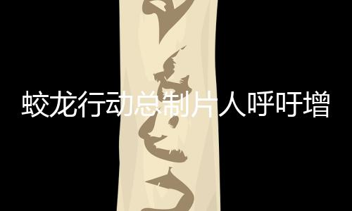 蛟龍行動總制片人呼吁增加排片——助力電影市場繁榮