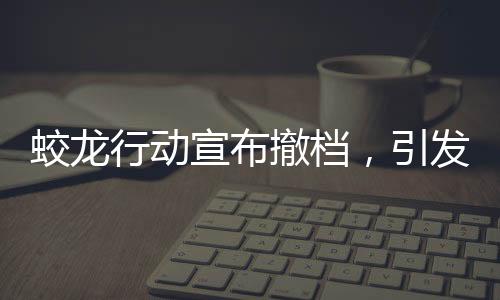 蛟龍行動(dòng)宣布撤檔，引發(fā)業(yè)界關(guān)注