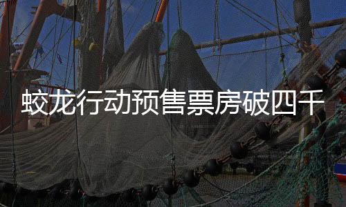 蛟龍行動(dòng)預(yù)售票房破四千萬(wàn)，引發(fā)觀影熱潮