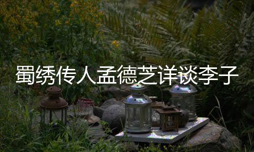 蜀繡傳人孟德芝詳談李子柒拜師學(xué)藝之路