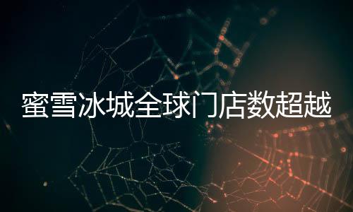 蜜雪冰城全球門店數(shù)超越麥當(dāng)勞，書寫新的連鎖傳奇