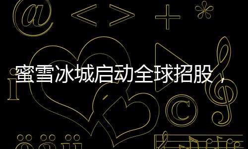 蜜雪冰城啟動(dòng)全球招股，迎來(lái)品牌發(fā)展的新里程碑