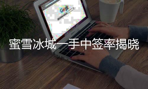 蜜雪冰城一手中簽率揭曉，僅有8%，成功中簽者率先品嘗夏日甜蜜新體驗(yàn)