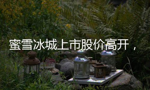 蜜雪冰城上市股價高開，漲幅超過29%