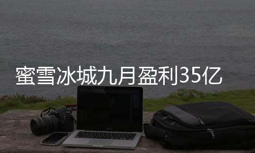 蜜雪冰城九月盈利35億，見證茶飲巨頭的強勁增長力