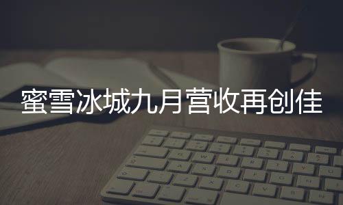 蜜雪冰城九月?tīng)I(yíng)收再創(chuàng)佳績(jī)，賺取35億，展現(xiàn)強(qiáng)勁增長(zhǎng)勢(shì)頭