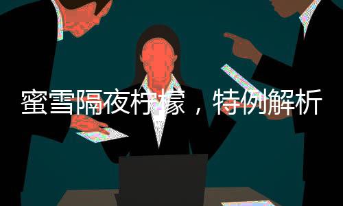 蜜雪隔夜檸檬，特例解析與消費(fèi)警示