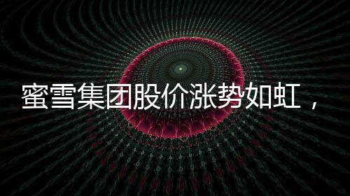 蜜雪集團(tuán)股價漲勢如虹，市值逼近千億港元大關(guān)——市場矚目下的投資熱點(diǎn)