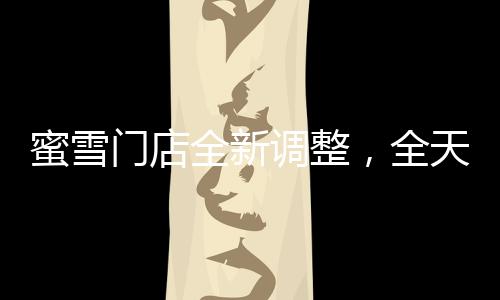 蜜雪門店全新調(diào)整，全天候營業(yè)，滿足消費(fèi)者需求