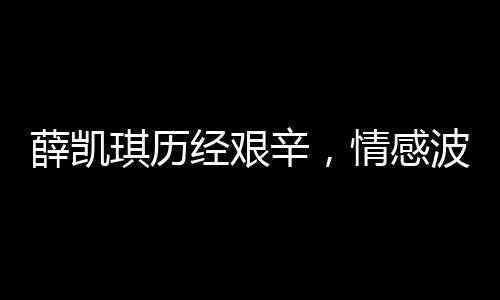 薛凱琪歷經(jīng)艱辛，情感波折引發(fā)的深刻思考，經(jīng)歷與挑戰(zhàn)的人生之旅