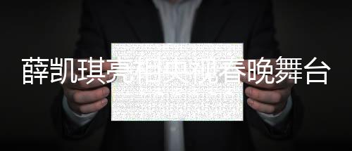 薛凱琪亮相央視春晚舞臺，驚艷演繹助其一舉出圈