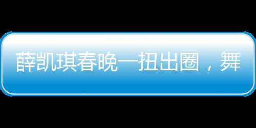 薛凱琪春晚一扭出圈，舞臺魅力引爆全網(wǎng)熱議
