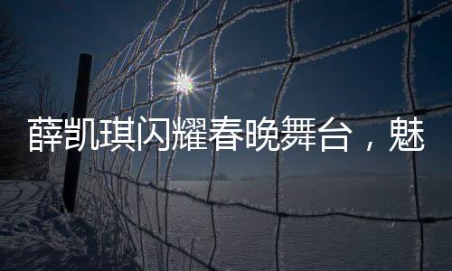 薛凱琪閃耀春晚舞臺，魅力依舊，四十三歲煥發(fā)新生