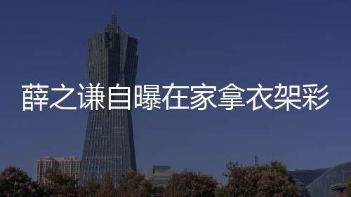 薛之謙自曝在家拿衣架彩排，獨特排練方式展現(xiàn)無限創(chuàng)意