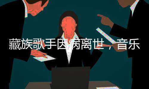 藏族歌手因病離世，音樂(lè)界痛失璀璨之星
