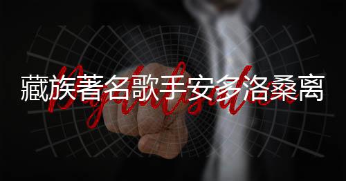 藏族著名歌手安多洛桑離世，享年XX歲，引發(fā)社會(huì)關(guān)注與悼念