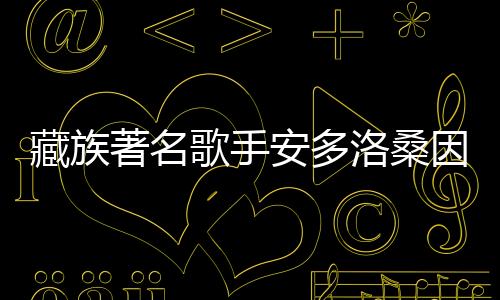 藏族著名歌手安多洛桑因病離世，音樂界痛失巨星