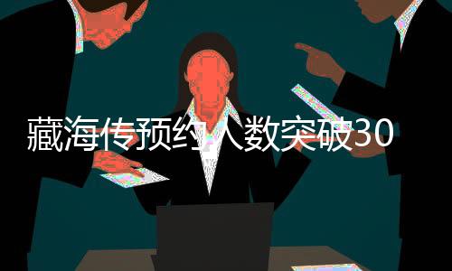 藏海傳預(yù)約人數(shù)突破300萬(wàn)大關(guān)，新游戲引發(fā)全球熱潮