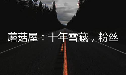 蘑菇屋：十年雪藏，粉絲成年了！