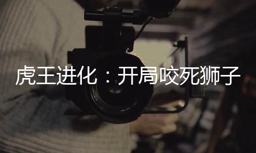 虎王進化：開局咬死獅子！