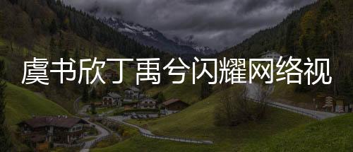 虞書欣丁禹兮閃耀網(wǎng)絡(luò)視聽盛典，共舞寄明月引爆全場
