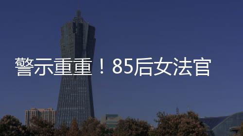 警示重重！85后女法官被開(kāi)除公職，知法犯法事件深度剖析