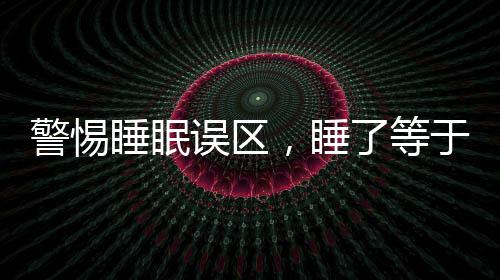 警惕睡眠誤區(qū)，睡了等于沒睡，睡眠危害大于熬夜