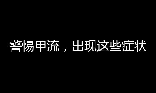 警惕甲流，出現(xiàn)這些癥狀，請(qǐng)立即就醫(yī)