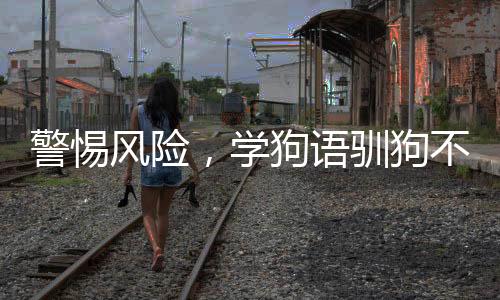 警惕風(fēng)險(xiǎn)，學(xué)狗語(yǔ)馴狗不慎遭遇嚴(yán)重咬傷事件