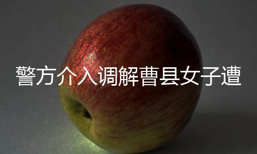 警方介入調解曹縣女子遭家暴事件