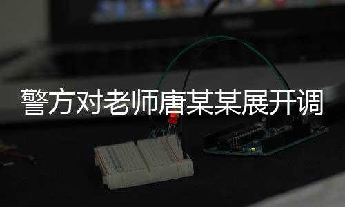 警方對老師唐某某展開調(diào)查，事件背景、進(jìn)展及影響