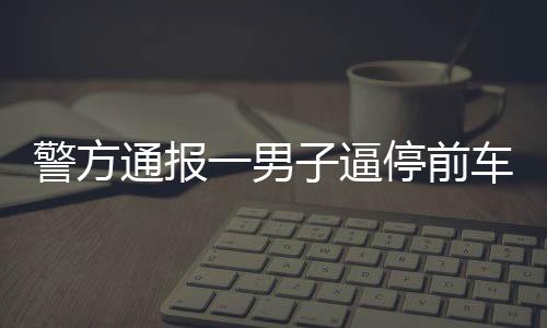 警方通報(bào)一男子逼停前車并毆打乘客事件，行為惡劣，法律嚴(yán)懲不貸