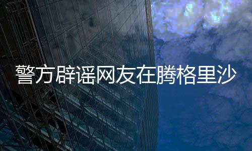 警方辟謠網(wǎng)友在騰格里沙漠遭性侵事件，真相調(diào)查與澄清