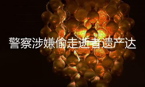 警察涉嫌偷走逝者遺產(chǎn)達(dá)三千萬元，社會正義亟待加強維護(hù)