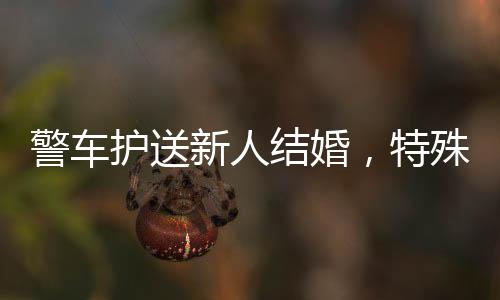 警車護(hù)送新人結(jié)婚，特殊的婚禮儀式彰顯和諧公安氛圍