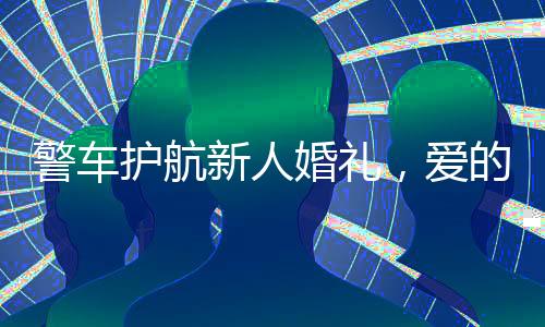 警車護(hù)航新人婚禮，愛的盛典中的特殊守護(hù)者