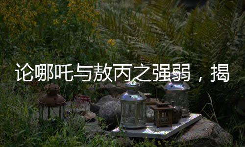 論哪吒與敖丙之強(qiáng)弱，揭秘神秘角色鰲拜的奧義