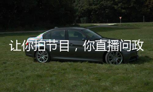 讓你拍節(jié)目，你直播問政領(lǐng)導(dǎo)干部