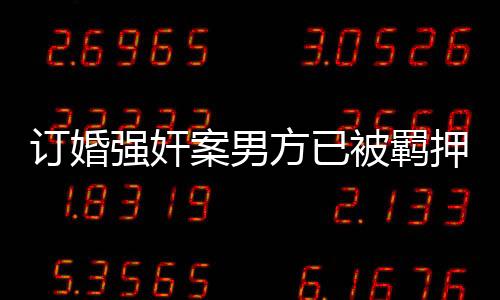 訂婚強(qiáng)奸案男方已被羈押690天，案件進(jìn)展與反思