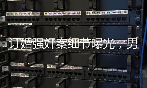 訂婚強奸案細節(jié)曝光，男方父親發(fā)長文揭露事件真相