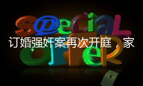 訂婚強(qiáng)奸案再次開庭，家屬堅(jiān)持無罪立場(chǎng)