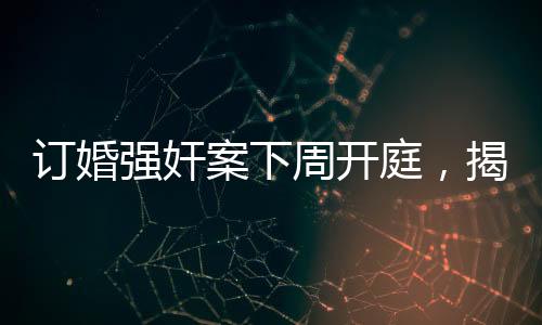 訂婚強奸案下周開庭，揭示事件全貌與各方關(guān)注