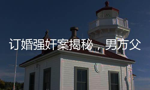 訂婚強(qiáng)奸案揭秘，男方父母堅(jiān)定立場，堅(jiān)信兒子無罪