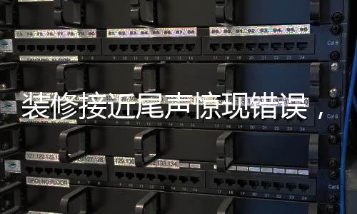 裝修接近尾聲驚現(xiàn)錯(cuò)誤，施工過程中的細(xì)節(jié)問題必須引起高度重視