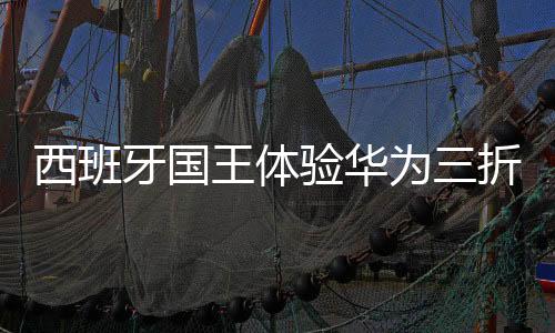 西班牙國王體驗華為三折疊手機，科技魅力與國禮相遇