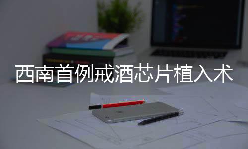 西南首例戒酒芯片植入術(shù)成功實施，開啟戒酒新篇章