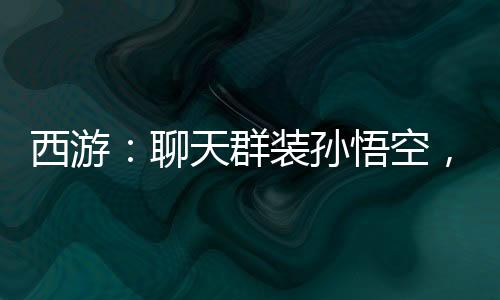 西游：聊天群裝孫悟空，群友狂舔