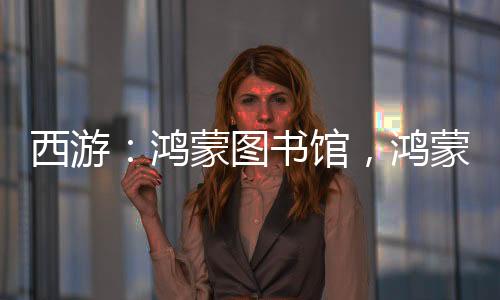 西游：鴻蒙圖書館，鴻蒙排行榜！